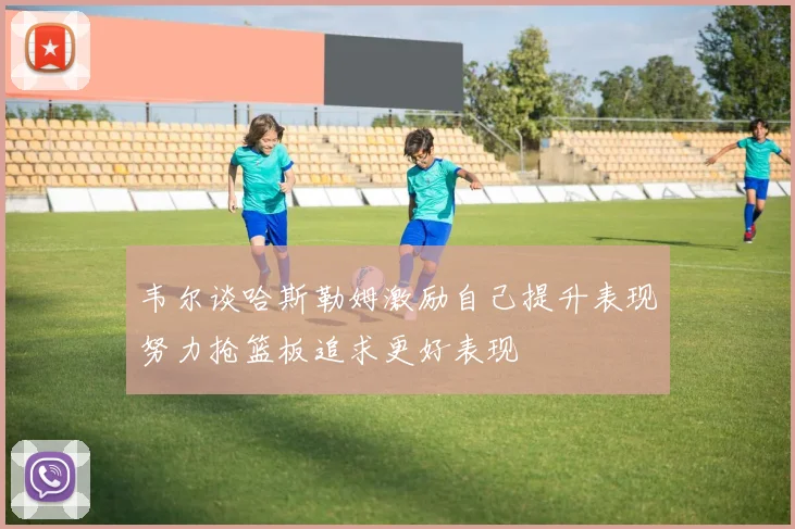 韦尔谈哈斯勒姆激励自己提升表现努力抢篮板追求更好表现