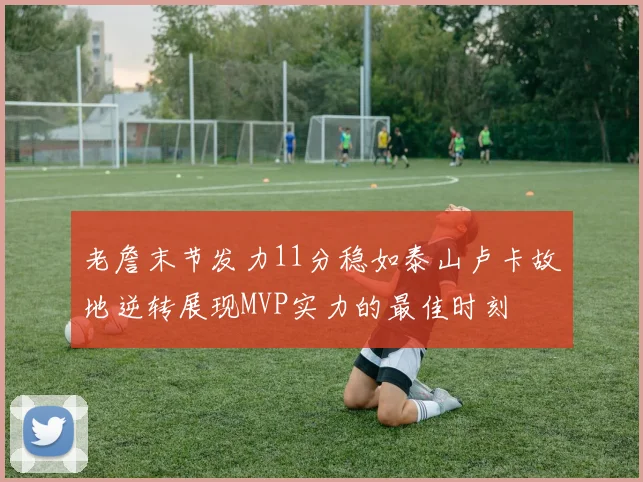 老詹末节发力11分稳如泰山卢卡故地逆转展现MVP实力的最佳时刻