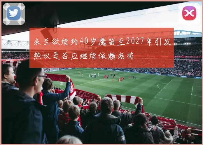 米兰欲续约40岁魔笛至2027年引发热议是否应继续依赖老将