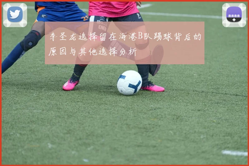 李圣龙选择留在海港B队踢球背后的原因与其他选择分析