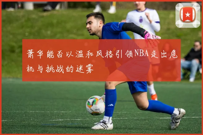 萧华能否以温和风格引领NBA走出危机与挑战的迷雾
