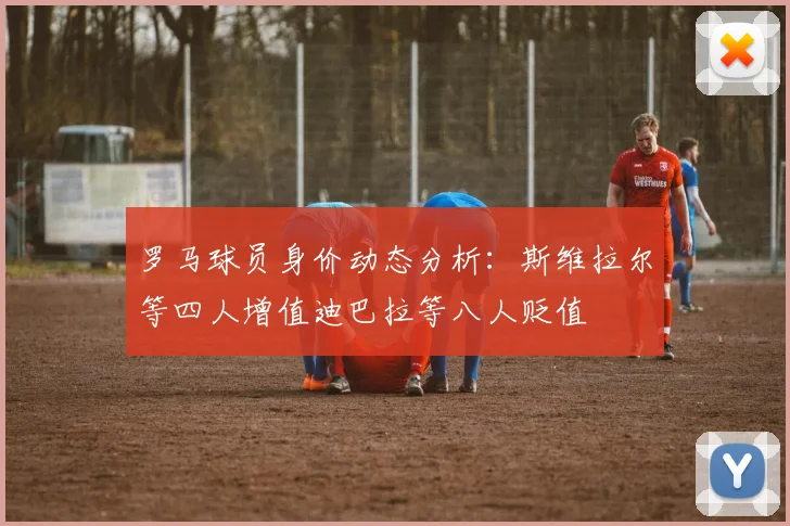 罗马球员身价动态分析：斯维拉尔等四人增值迪巴拉等八人贬值
