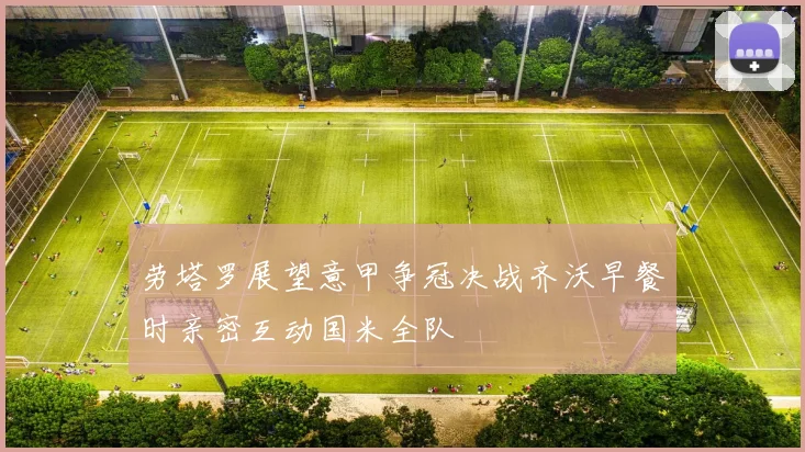劳塔罗展望意甲争冠决战齐沃早餐时亲密互动国米全队