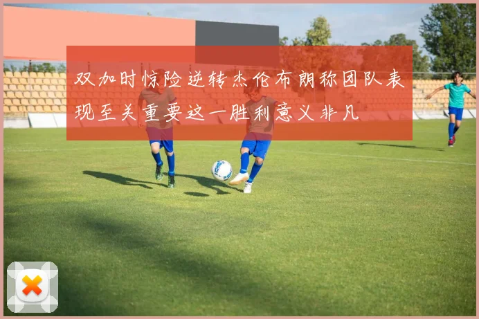 双加时惊险逆转杰伦布朗称团队表现至关重要这一胜利意义非凡