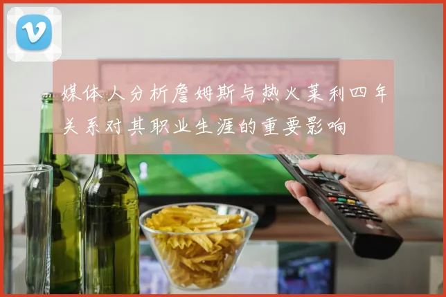 媒体人分析詹姆斯与热火莱利四年关系对其职业生涯的重要影响