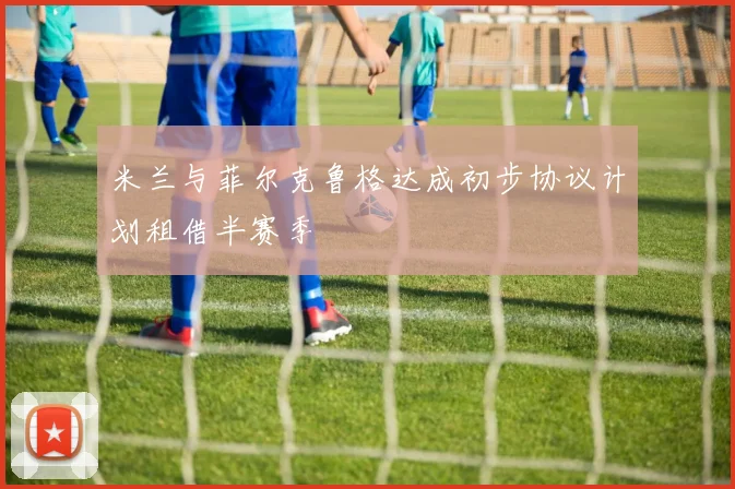 米兰与菲尔克鲁格达成初步协议计划租借半赛季