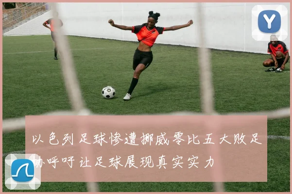 以色列足球惨遭挪威零比五大败足协呼吁让足球展现真实实力