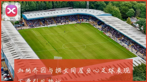 加纳乔因与捞女同居分心足球表现下滑引发热议