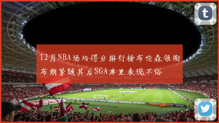 12月NBA场均得分排行榜布伦森领衔布朗紧随其后SGA库里表现不俗