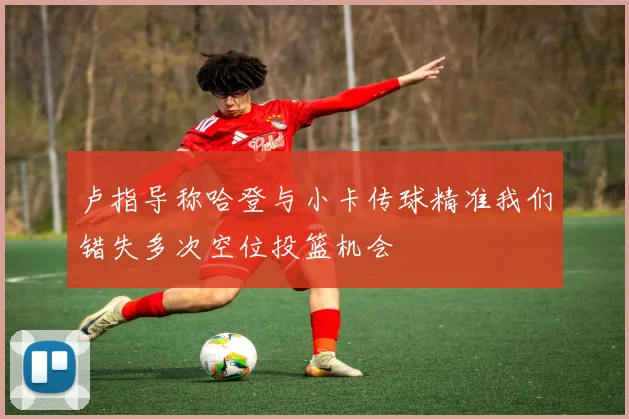 卢指导称哈登与小卡传球精准我们错失多次空位投篮机会