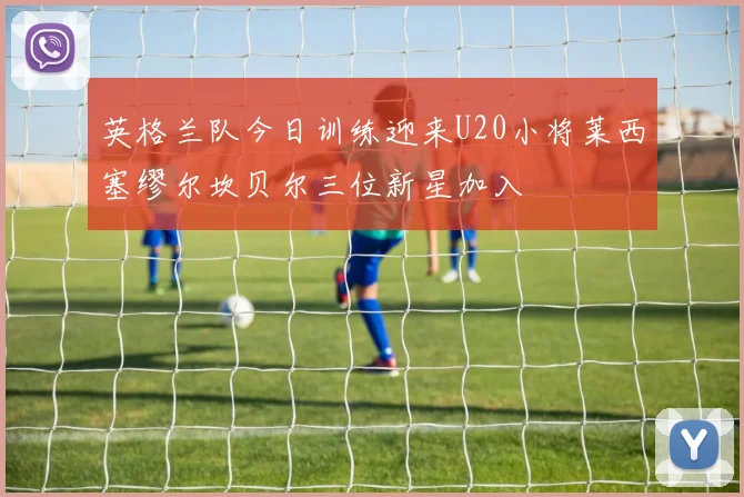英格兰队今日训练迎来U20小将莱西塞缪尔坎贝尔三位新星加入