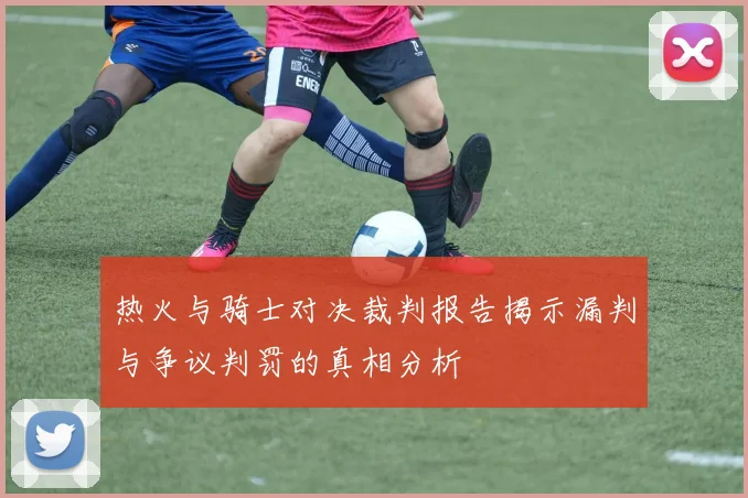 热火与骑士对决裁判报告揭示漏判与争议判罚的真相分析