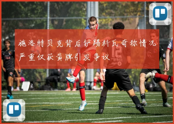 施洛特贝克背后铲踢科瓦奇称情况严重仅获黄牌引发争议