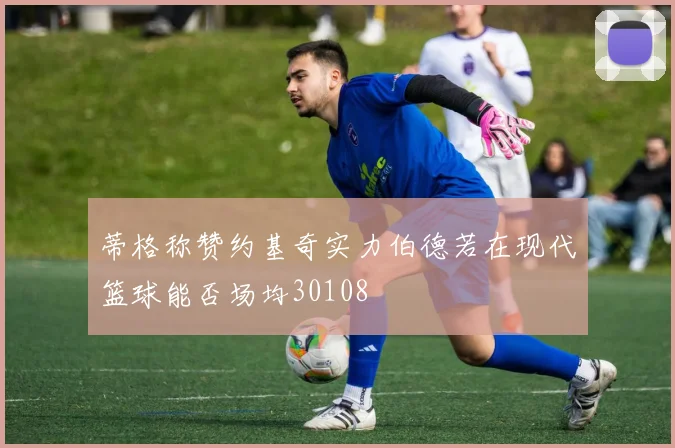 蒂格称赞约基奇实力伯德若在现代篮球能否场均30108