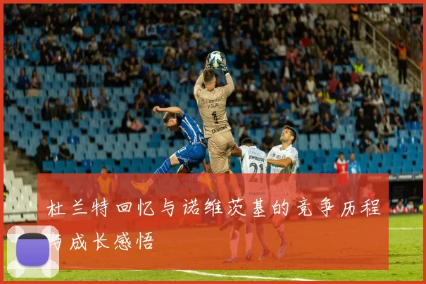 杜兰特回忆与诺维茨基的竞争历程与成长感悟