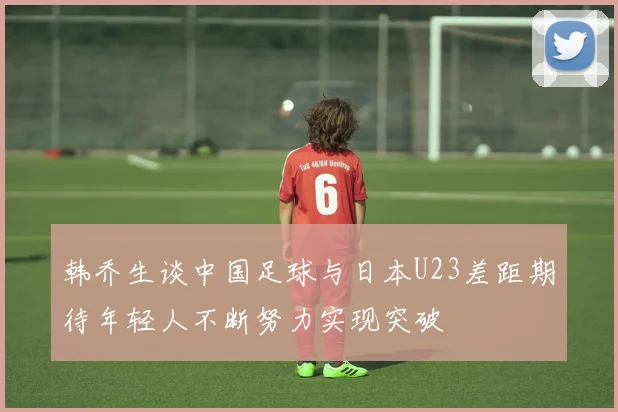 韩乔生谈中国足球与日本U23差距期待年轻人不断努力实现突破