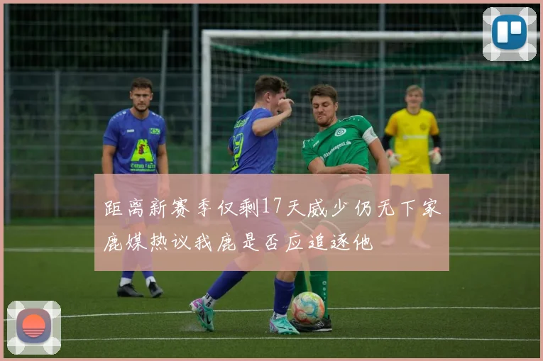 距离新赛季仅剩17天威少仍无下家鹿媒热议我鹿是否应追逐他