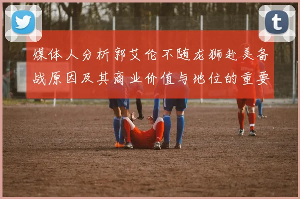 媒体人分析郭艾伦不随龙狮赴美备战原因及其商业价值与地位的重要性
