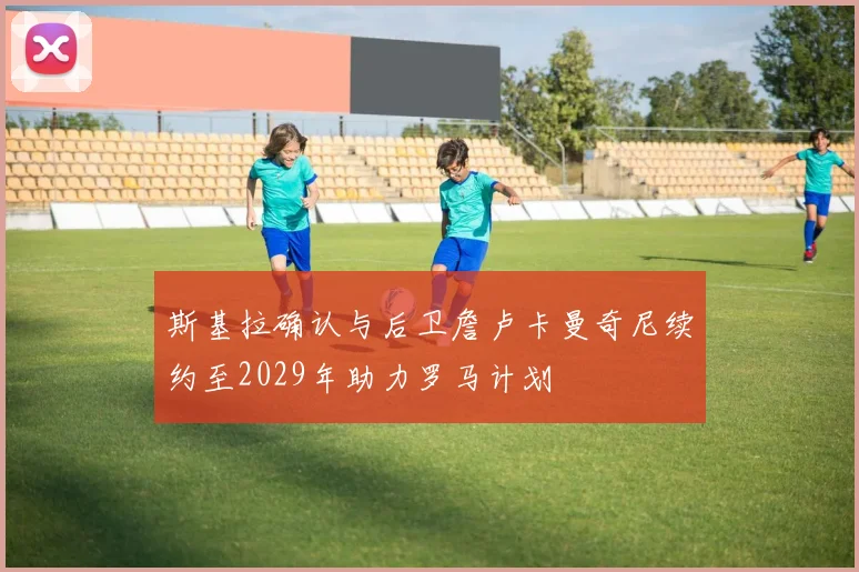 斯基拉确认与后卫詹卢卡曼奇尼续约至2029年助力罗马计划