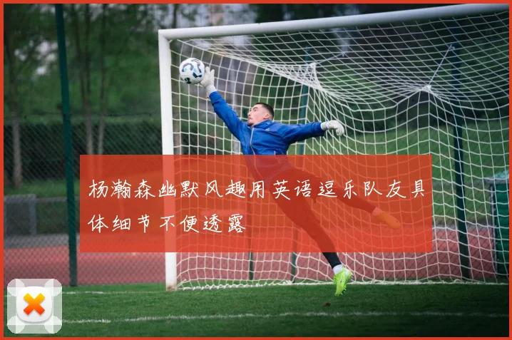 杨瀚森幽默风趣用英语逗乐队友具体细节不便透露