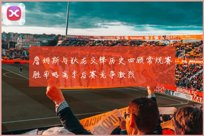 詹姆斯与狄龙交锋历史回顾常规赛胜率略高季后赛竞争激烈