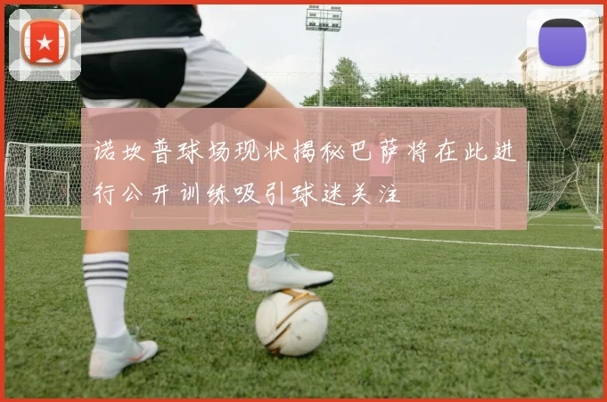 诺坎普球场现状揭秘巴萨将在此进行公开训练吸引球迷关注