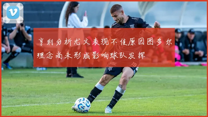 亨利分析尤文表现不佳原因图多尔理念尚未形成影响球队发挥