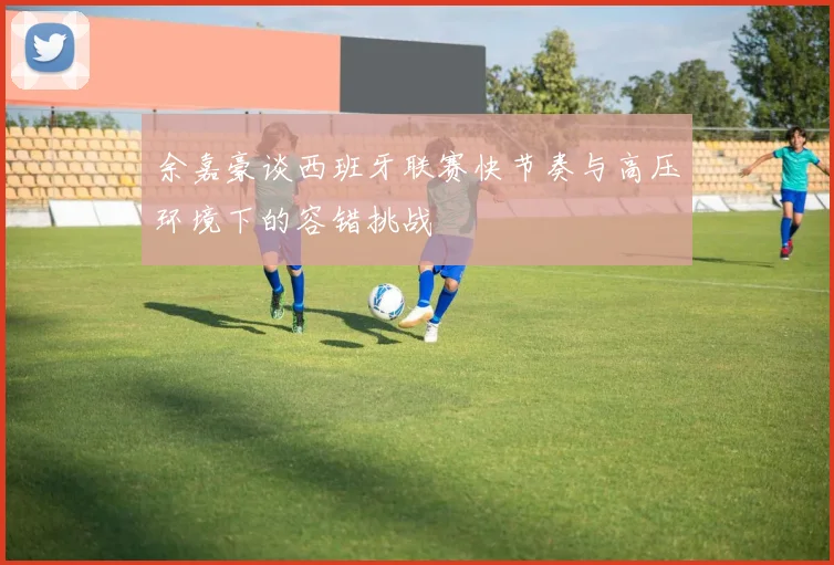 余嘉豪谈西班牙联赛快节奏与高压环境下的容错挑战
