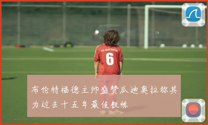 布伦特福德主帅盛赞瓜迪奥拉称其为过去十五年最佳教练