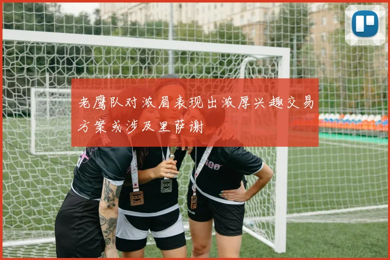 老鹰队对浓眉表现出浓厚兴趣交易方案或涉及里萨谢