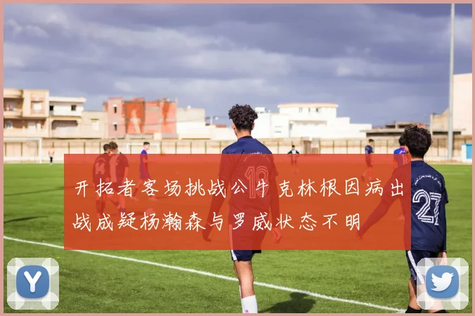开拓者客场挑战公牛克林根因病出战成疑杨瀚森与罗威状态不明
