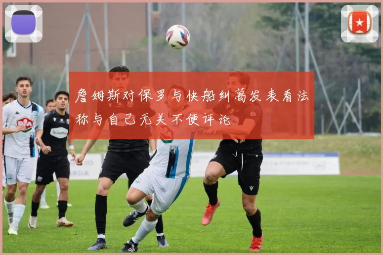 詹姆斯对保罗与快船纠葛发表看法称与自己无关不便评论