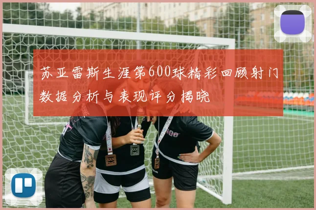 苏亚雷斯生涯第600球精彩回顾射门数据分析与表现评分揭晓