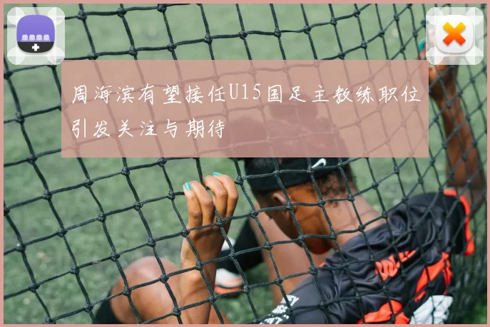 周海滨有望接任U15国足主教练职位引发关注与期待