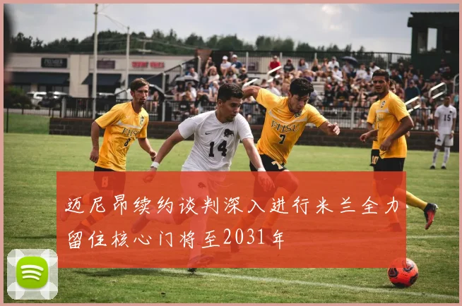 迈尼昂续约谈判深入进行米兰全力留住核心门将至2031年